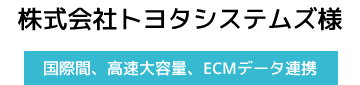 株式会社トヨタシステムズ様【国際間、高速大容量、ECMデータ連携】
