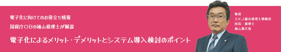 電子化に向けてのお役立ち情報：国税庁OBの袖山税理士が解説「電子化によるメリット・デメリットとシステム導入検討のポイント」