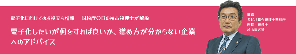 電子化に向けてのお役立ち情報：国税庁OBの袖山税理士が解説「電子化したいが何をすれば良いか、進め方が分からない企業へのアドバイス」