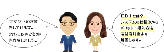 スマクラの営業をしています。私たちが記事を作成しました。ここではEDIとは？EDIシステムの仕組み・メリット・導入方法・Web-EDIと法制度対応についてご説明します。筆者 SCSK株式会社 営業部 スマクラ担当