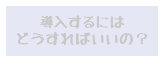 導入するにはどうすればいいの①？