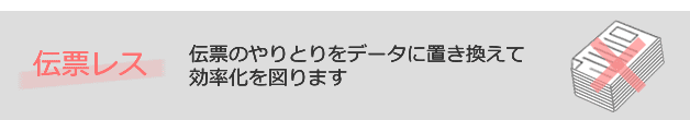 伝票レス：伝票のやりとりをデータに置き換えて効率化を図ります