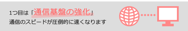 1つ目は「通信基盤の強化」通信のスピードが圧倒的に速くなります