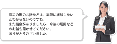 震災の際のお話などは、実際に経験しないとわからないのですね。また機会がありましたら、今後の展開などのお話も聞かせてください。ありがとうございました。