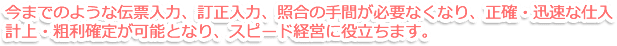 今までのような伝票入力、訂正入力、照合の手間が必要なくなり、正確・迅速な仕入計上・粗利確定が可能となり、スピード経営に役立ちます。