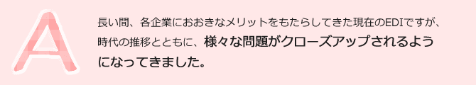 長い間、各企業におおきなメリットをもたらしてきた現在のEDIですが、時代の推移とともに、様々な問題点がクローズアップされるようになってきました。