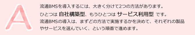 流通BMSを導入するには、大きく分けて2つの方法があります。ひとつは自社構築型、もうひとつはサービス利用型です。流通BMSの導入は、まずどの方法で実施するかを決めて、それぞれの製品やサービスを選んで行く、という順番で進めます。